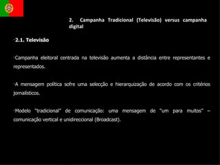 2.1. Televisão  Campanha eleitoral centrada na televisão aumenta a distância entre representantes e representados. A mensagem política sofre uma selecção e hierarquização de acordo com os critérios jornalísticos. Modelo “tradicional” de comunicação: uma mensagem de “um para muitos” – comunicação vertical e unidireccional (Broadcast). 2.  Campanha Tradicional (Televisão) versus campanha digital 