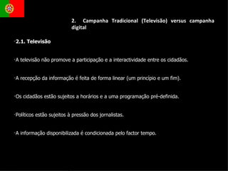 2.1. Televisão  A televisão não promove a participação e a interactividade entre os cidadãos. A recepção da informação é feita de forma linear (um princípio e um fim). Os cidadãos estão sujeitos a horários e a uma programação pré-definida. Políticos estão sujeitos à pressão dos jornalistas. A informação disponibilizada é condicionada pelo factor tempo. 2.  Campanha Tradicional (Televisão) versus campanha digital 
