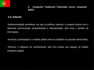 2.  Campanha Tradicional (Televisão) versus campanha digital 2.2. Internet  Desintermediação jornalística, em que os políticos retomam o contacto directo com o eleitorado (humanização, personalização e interactividade, pela troca e partilha de informação).  Aumenta a participação e o debate político entre os cidadãos no processo democrático. Promove a cidadania do conhecimento, pelo livre acesso aos espaços de debate (cidadania digital). 