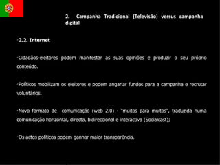 2.  Campanha Tradicional (Televisão) versus campanha digital 2.2. Internet  Cidadãos-eleitores podem manifestar as suas opiniões e produzir o seu próprio conteúdo. Políticos mobilizam os eleitores e podem angariar fundos para a campanha e recrutar voluntários. Novo formato de  comunicação (web 2.0) - “muitos para muitos”, traduzida numa comunicação horizontal, directa, bidireccional e interactiva (Socialcast); Os actos políticos podem ganhar maior transparência. 