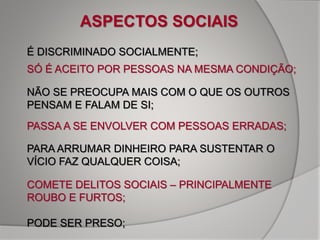ASPECTOS SOCIAIS
É DISCRIMINADO SOCIALMENTE;
SÓ É ACEITO POR PESSOAS NA MESMA CONDIÇÃO;
NÃO SE PREOCUPA MAIS COM O QUE OS OUTROS
PENSAM E FALAM DE SI;
PASSA A SE ENVOLVER COM PESSOAS ERRADAS;
PARA ARRUMAR DINHEIRO PARA SUSTENTAR O
VÍCIO FAZ QUALQUER COISA;
COMETE DELITOS SOCIAIS – PRINCIPALMENTE
ROUBO E FURTOS;
PODE SER PRESO;
 