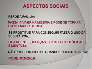PERDE A FAMÍLIA;
SE PROSTITUE PARA CONSEGUIR FAZER O USO DA
SUBSTÂNCIA;
FICA DOENTE (DOENÇAS FÍSICAS, PSICOLÓGICAS
E MENTAIS);
NÃO PROCURA AJUDA E QUANDO ENCONTRA, NEGA;
PODE MORRER.
ASPECTOS SOCIAIS
PASSA A VIVER NA MISÉRIA E PODE SE TORNAR
UM MORADOR DE RUA;
FICA DOENTE (DOENÇAS FÍSICAS, PSICOLÓGICAS
E MENTAIS);
 