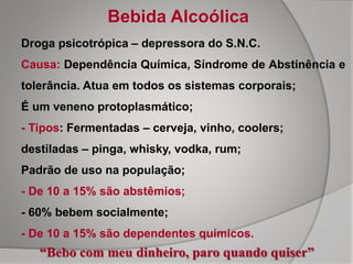 Droga psicotrópica – depressora do S.N.C.
Causa: Dependência Química, Síndrome de Abstinência e
tolerância. Atua em todos os sistemas corporais;
É um veneno protoplasmático;
- Tipos: Fermentadas – cerveja, vinho, coolers;
destiladas – pinga, whisky, vodka, rum;
Padrão de uso na população;
- De 10 a 15% são abstêmios;
- 60% bebem socialmente;
- De 10 a 15% são dependentes químicos.
Bebida Alcoólica
“Bebo com meu dinheiro, paro quando quiser”
 