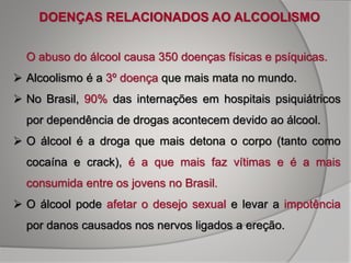 O abuso do álcool causa 350 doenças físicas e psíquicas.
 Alcoolismo é a 3º doença que mais mata no mundo.
 No Brasil, 90% das internações em hospitais psiquiátricos
por dependência de drogas acontecem devido ao álcool.
 O álcool é a droga que mais detona o corpo (tanto como
cocaína e crack), é a que mais faz vítimas e é a mais
consumida entre os jovens no Brasil.
 O álcool pode afetar o desejo sexual e levar a impotência
por danos causados nos nervos ligados a ereção.
DOENÇAS RELACIONADOS AO ALCOOLISMO
 
