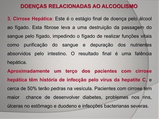 DOENÇAS RELACIONADAS AO ALCOOLISMO
3. Cirrose Hepática: Este é o estágio final de doença pelo álcool
ao fígado. Esta fibrose leva a uma destruição da passagem do
sangue pelo fígado, impedindo o fígado de realizar funções vitais
como purificação do sangue e depuração dos nutrientes
absorvidos pelo intestino. O resultado final é uma falência
hepática.
Aproximadamente um terço dos pacientes com cirrose
hepática têm história de infecção pelo vírus da hepatite C, e
cerca de 50% terão pedras na vesícula. Pacientes com cirrose tem
maior chance de desenvolver diabetes, problemas nos rins,
úlceras no estômago e duodeno e infecções bacterianas severas.
 