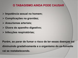  Impotência sexual no homem;
 Complicações na gravidez;
 Aneurismas arteriais;
 Úlcera do aparelho digestivo;
 Infecções respiratórias;
Porém, ao parar de fumar o risco de ter essas doenças vai
diminuindo gradativamente e o organismo do ex-fumante
vai se restabelecendo.
O TABAGISMO AINDA PODE CAUSAR
 