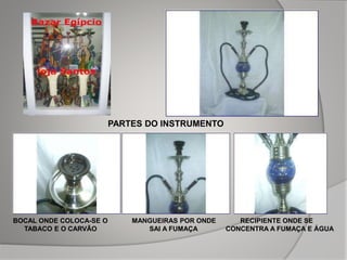 PARTES DO INSTRUMENTO
BOCAL ONDE COLOCA-SE O MANGUEIRAS POR ONDE RECIPIENTE ONDE SE
TABACO E O CARVÃO SAI A FUMAÇA CONCENTRA A FUMAÇA E ÁGUA
 