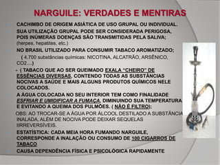 NARGUILE: VERDADES E MENTIRAS
 CACHIMBO DE ORIGEM ASIÁTICA DE USO GRUPAL OU INDIVIDUAL.
 SUA UTILIZAÇÃO GRUPAL PODE SER CONSIDERADA PERIGOSA,
POIS INÚMERAS DOENÇAS SÃO TRANSMITIDAS PELA SALIVA;
(herpes, hepatites, etc.)
 NO BRASIL UTILIZADO PARA CONSUMIR TABACO AROMATIZADO;
( 4.700 substâncias químicas: NICOTINA, ALCATRÃO, ARSÊNICO,
CO2....)
- ( TABACO QUE AO SER QUEIMADO EXALA “CHEIRO” DE
ESSÊNCIAS DIVERSAS, CONTENDO TODAS AS SUBSTÂNCIAS
NOCIVAS A SAÚDE E MAIS ALGUNS PRODUTOS QUÍMICOS NELE
COLOCADOS.
 A ÁGUA COLOCADA NO SEU INTERIOR TEM COMO FINALIDADE
ESFRIAR E UMIDIFICAR A FUMAÇA, DIMINUINDO SUA TEMPERATURA
E EVITANDO A QUEIMA DOS PULMÕES. ( NÃO É FILTRO);
OBS: AO TROCAR-SE A ÁGUA POR ÁLCOOL DESTILADO A SUBSTÂNCIA
INALADA, ALÉM DE NOCIVA PODE DEIXAR SEQUELAS
IIRREVERSÍVEIS.
 ESTATÍSTICA: CADA MEIA HORA FUMANDO NARGUILE,
CORRESPONDE A INALAÇÃO OU CONSUMO DE 100 CIGARROS DE
TABACO
 CAUSA DEPENDÊNCIA FÍSICA E PSICOLÓGICA RAPIDAMENTE
 