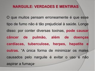 O que muitos pensam erroneamente é que esse
tipo de fumo não é tão prejudicial à saúde. Longe
disso: por conter diversas toxinas, pode causar
câncer de pulmão, além de doenças
cardíacas, tuberculose, herpes, hepatite e
outras. “A única forma de minimizar os males
causados pelo narguile é evitar o uso e não
aspirar a fumaça“
NARGUILE: VERDADES E MENTIRAS
 