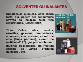 SOLVENTES OU INALANTES
• Substâncias químicas, com cheiro
forte, que podem ser consumidas
através da inalação pelas vias
respiratórias.(NARIZ E BOCA)
• Tipos: Colas, tintas, benzina,
esmaltes, gasolina, removedores,
amoníaco, éter, acetona, cloreto de
etila (lança perfume), cloreto de
metileno (B 25), gás propanobutano
(buzinas ou isqueiro), loló (mistura
caseira de vários produtos
químicos), etc.
 