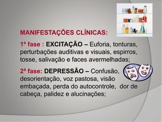 MANIFESTAÇÕES CLÍNICAS:
1ª fase : EXCITAÇÃO – Euforia, tonturas,
perturbações auditivas e visuais, espirros,
tosse, salivação e faces avermelhadas;
2ª fase: DEPRESSÃO – Confusão,
desorientação, voz pastosa, visão
embaçada, perda do autocontrole, dor de
cabeça, palidez e alucinações;
 