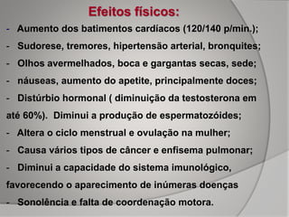 Efeitos físicos:
- Aumento dos batimentos cardíacos (120/140 p/min.);
- Sudorese, tremores, hipertensão arterial, bronquites;
- Olhos avermelhados, boca e gargantas secas, sede;
- náuseas, aumento do apetite, principalmente doces;
- Distúrbio hormonal ( diminuição da testosterona em
até 60%). Diminui a produção de espermatozóides;
- Altera o ciclo menstrual e ovulação na mulher;
- Causa vários tipos de câncer e enfisema pulmonar;
- Diminui a capacidade do sistema imunológico,
favorecendo o aparecimento de inúmeras doenças
- Sonolência e falta de coordenação motora.
 