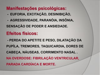 Manifestações psicológicas:
- EUFORIA, EXCITAÇÃO, DESINIBIÇÃO,
- AGRESSIVIDADE, PARANÓIA, INSÔNIA,
SENSAÇÃO DE PODER E ANSIEDADE.
Efeitos físicos:
- PERDA DO APETITE E PESO, DILATAÇÃO DA
PUPÍLA, TREMORES, TAQUICARDIA, DORES DE
CABEÇA, NÁUSEAS, CORRIMENTO NASAL .
NA OVERDOSE: FIBRILAÇÃO VENTRICULAR,
PARADA CARDÍACA E MORTE.
 