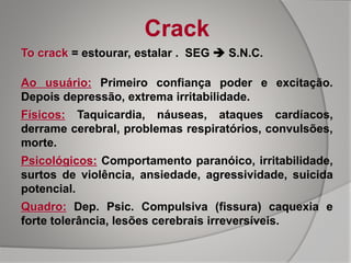 Crack
To crack = estourar, estalar . SEG  S.N.C.
Ao usuário: Primeiro confiança poder e excitação.
Depois depressão, extrema irritabilidade.
Físicos: Taquicardia, náuseas, ataques cardíacos,
derrame cerebral, problemas respiratórios, convulsões,
morte.
Psicológicos: Comportamento paranóico, irritabilidade,
surtos de violência, ansiedade, agressividade, suicida
potencial.
Quadro: Dep. Psic. Compulsiva (fissura) caquexia e
forte tolerância, lesões cerebrais irreversíveis.
 