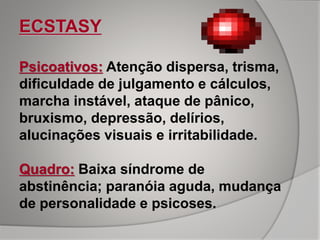 ECSTASY
Psicoativos: Atenção dispersa, trisma,
dificuldade de julgamento e cálculos,
marcha instável, ataque de pânico,
bruxismo, depressão, delírios,
alucinações visuais e irritabilidade.
Quadro: Baixa síndrome de
abstinência; paranóia aguda, mudança
de personalidade e psicoses.
 