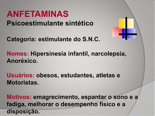 ANFETAMINAS
Psicoestimulante sintético
Categoria: estimulante do S.N.C.
Nomes: Hipersinesia infantil, narcolepsia,
Anoréxico.
Usuários: obesos, estudantes, atletas e
Motoristas.
Motivos: emagrecimento, espantar o sono e a
fadiga, melhorar o desempenho físico e a
disposição.
 