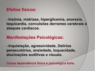 Efeitos físicos:
- Insônia, midríase, hiperglicemia, anorexia,
taquicardia, convulsões derrames cerebrais e
ataques cardíacos.
Manifestações Psicológicas:
- Inquietação, agressividade, Delírios
persecutórios, ansiedade, loquacidade,
alucinações auditivas e visuais.
Causa dependência física e psicológica forte.
 
