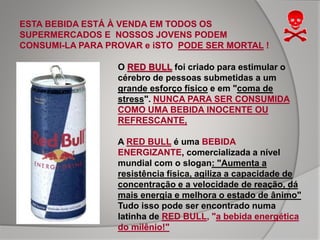 ESTA BEBIDA ESTÁ À VENDA EM TODOS OS
SUPERMERCADOS E NOSSOS JOVENS PODEM
CONSUMI-LA PARA PROVAR e iSTO PODE SER MORTAL !
O RED BULL foi criado para estimular o
cérebro de pessoas submetidas a um
grande esforço físico e em "coma de
stress". NUNCA PARA SER CONSUMIDA
COMO UMA BEBIDA INOCENTE OU
REFRESCANTE,
A RED BULL é uma BEBIDA
ENERGIZANTE, comercializada a nível
mundial com o slogan: "Aumenta a
resistência física, agiliza a capacidade de
concentração e a velocidade de reação, dá
mais energia e melhora o estado de ânimo"
Tudo isso pode ser encontrado numa
latinha de RED BULL, "a bebida energética
do milênio!"
 