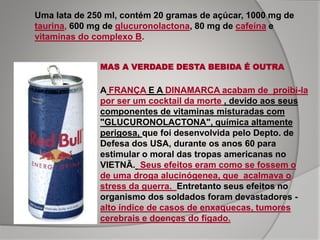 Uma lata de 250 ml, contém 20 gramas de açúcar, 1000 mg de
taurina, 600 mg de glucuronolactona, 80 mg de cafeína e
vitaminas do complexo B.
MAS A VERDADE DESTA BEBIDA É OUTRA
A FRANÇA E A DINAMARCA acabam de proibi-la
por ser um cocktail da morte , devido aos seus
componentes de vitaminas misturadas com
"GLUCURONOLACTONA", química altamente
perigosa, que foi desenvolvida pelo Depto. de
Defesa dos USA, durante os anos 60 para
estimular o moral das tropas americanas no
VIETNÃ. Seus efeitos eram como se fossem o
de uma droga alucinógenea, que acalmava o
stress da guerra. Entretanto seus efeitos no
organismo dos soldados foram devastadores -
alto índice de casos de enxaquecas, tumores
cerebrais e doenças do fígado.
 