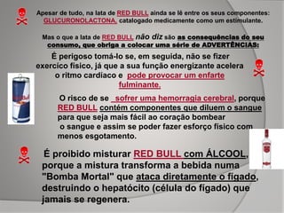 Apesar de tudo, na lata de RED BULL ainda se lê entre os seus componentes:
GLUCURONOLACTONA, catalogado medicamente como um estimulante.
Mas o que a lata de RED BULL não diz são as consequências do seu
consumo, que obriga a colocar uma série de ADVERTÊNCIAS:
É perigoso tomá-lo se, em seguida, não se fizer
exercíco físico, já que a sua função energizante acelera
o ritmo cardíaco e pode provocar um enfarte
fulminante.
O risco de se sofrer uma hemorragia cerebral, porque
RED BULL contém componentes que diluem o sangue
para que seja mais fácil ao coração bombear
o sangue e assim se poder fazer esforço físico com
menos esgotamento.
É proibido misturar RED BULL com ÁLCOOL,
porque a mistura transforma a bebida numa
"Bomba Mortal" que ataca diretamente o fígado,
destruindo o hepatócito (célula do fígado) que
jamais se regenera.
 