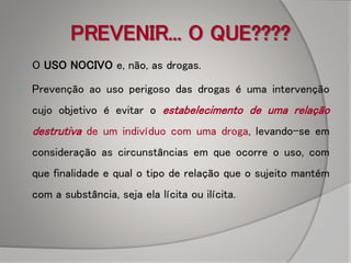 PREVENIR... O QUE????
 O USO NOCIVO e, não, as drogas.
 Prevenção ao uso perigoso das drogas é uma intervenção
cujo objetivo é evitar o estabelecimento de uma relação
destrutiva de um indivíduo com uma droga, levando-se em
consideração as circunstâncias em que ocorre o uso, com
que finalidade e qual o tipo de relação que o sujeito mantém
com a substância, seja ela lícita ou ilícita.
 