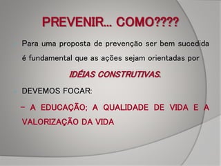 PREVENIR... COMO????
 Para uma proposta de prevenção ser bem sucedida
é fundamental que as ações sejam orientadas por
IDÉIAS CONSTRUTIVAS.
 DEVEMOS FOCAR:
- A EDUCAÇÃO; A QUALIDADE DE VIDA E A
VALORIZAÇÃO DA VIDA
 