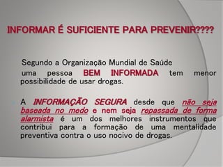 INFORMAR É SUFICIENTE PARA PREVENIR????
Segundo a Organização Mundial de Saúde
uma pessoa BEM INFORMADA tem menor
possibilidade de usar drogas.
 A INFORMAÇÃO SEGURA desde que não seja
baseada no medo e nem seja repassada de forma
alarmista é um dos melhores instrumentos que
contribui para a formação de uma mentalidade
preventiva contra o uso nocivo de drogas.
 
