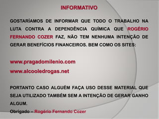 GOSTARÍAMOS DE INFORMAR QUE TODO O TRABALHO NA
LUTA CONTRA A DEPENDÊNCIA QUÍMICA QUE ROGÉRIO
FERNANDO COZER FAZ, NÃO TEM NENHUMA INTENÇÃO DE
GERAR BENEFÍCIOS FINANCEIROS. BEM COMO OS SITES:
www.pragadomilenio.com
www.alcooledrogas.net
PORTANTO CASO ALGUÉM FAÇA USO DESSE MATERIAL QUE
SEJA UTILIZADO TAMBÉM SEM A INTENÇÃO DE GERAR GANHO
ALGUM.
Obrigado – Rogério Fernando Cozer
INFORMATIVO
 