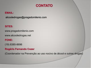 CONTATO
EMAIL:
alcooledrogas@pragadomilenio.com
SITES:
www.pragadomilenio.com
www.alcooledrogas.net
FONE:
(19) 8385-8696
Rogério Fernando Cozer
(Coordenador na Prevenção ao uso nocivo de álcool e outras drogas)
 