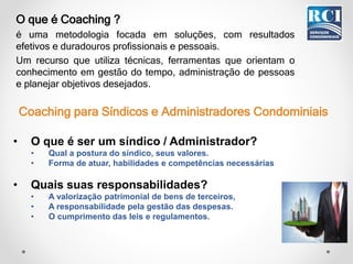 • O que é ser um síndico / Administrador?
• Qual a postura do síndico, seus valores.
• Forma de atuar, habilidades e competências necessárias
• Quais suas responsabilidades?
• A valorização patrimonial de bens de terceiros,
• A responsabilidade pela gestão das despesas.
• O cumprimento das leis e regulamentos.
O que é Coaching ?
é uma metodologia focada em soluções, com resultados
efetivos e duradouros profissionais e pessoais.
Um recurso que utiliza técnicas, ferramentas que orientam o
conhecimento em gestão do tempo, administração de pessoas
e planejar objetivos desejados.
Coaching para Síndicos e Administradores Condominiais
 