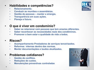 • Habilidades e competências?
• Relacionamento.
• Conduzir as reuniões e assembleias.
• Gestão de pessoas – manter a sinergia.
• Transparência em suas ações.
• Planeja o futuro.
• O que é viver em condomínio?
• Saber se relacionar com pessoas que tem anseios diferentes.
• Saber reconhecer as necessidades reais dos condôminos.
• Promover o bem estar e qualidade de vida a todos.
• Riscos?
• Acompanhamento Prestadores de serviços terceirizados.
• Reformas internas dentro das normas.
• Manter documentações e laudos atualizados.
• Problemas cotidianos?
• Gestão de conflitos.
• Reduções de custos.
• Manutenções preventivas controladas
 