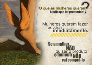 O que as mulheres querem
Aquilo que foi prometido!

Mulheres querem fazer
as coisas

imediatamente.

Se a mulher

NÃO
quiser o produto
o homem NÃO
vai comprá-lo

 