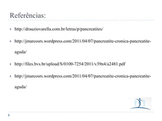 Referências:


http://drauziovarella.com.br/letras/p/pancreatites/



http://jmarcosrs.wordpress.com/2011/04/07/pancreatite-cronica-pancreatiteaguda/



http://files.bvs.br/upload/S/0100-7254/2011/v39n4/a2481.pdf



http://jmarcosrs.wordpress.com/2011/04/07/pancreatite-cronica-pancreatiteaguda/

 
