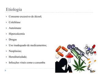 Etiologia


Consumo excessivo de álcool;



Colelitíase



Autoimune



Hipercalcemia



Drogas



Uso inadequado de medicamentos;



Neoplasias;



Hereditariedade;



Infecções virais como a caxumba

 