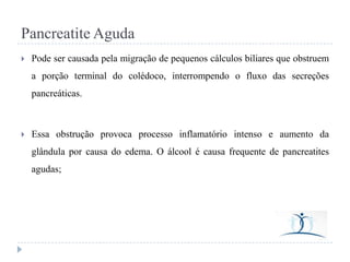 Pancreatite Aguda


Pode ser causada pela migração de pequenos cálculos biliares que obstruem
a porção terminal do colédoco, interrompendo o fluxo das secreções

pancreáticas.



Essa obstrução provoca processo inflamatório intenso e aumento da

glândula por causa do edema. O álcool é causa frequente de pancreatites
agudas;

 