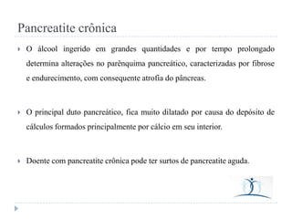 Pancreatite crônica


O álcool ingerido em grandes quantidades e por tempo prolongado
determina alterações no parênquima pancreático, caracterizadas por fibrose

e endurecimento, com consequente atrofia do pâncreas.



O principal duto pancreático, fica muito dilatado por causa do depósito de

cálculos formados principalmente por cálcio em seu interior.



Doente com pancreatite crônica pode ter surtos de pancreatite aguda.

 