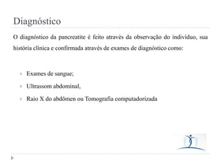 Diagnóstico
O diagnóstico da pancreatite é feito através da observação do indivíduo, sua
história clínica e confirmada através de exames de diagnóstico como:



Exames de sangue;



Ultrassom abdominal,



Raio X do abdômen ou Tomografia computadorizada

 