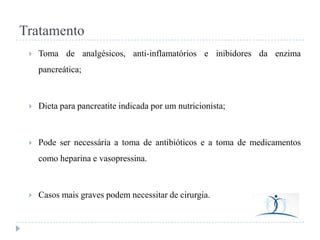 Tratamento


Toma de analgésicos, anti-inflamatórios e inibidores da enzima
pancreática;



Dieta para pancreatite indicada por um nutricionista;



Pode ser necessária a toma de antibióticos e a toma de medicamentos
como heparina e vasopressina.



Casos mais graves podem necessitar de cirurgia.

 