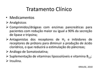 Tratamento Clínico
• Medicamentos
 Analgésicos
 Comprimidos/drágeas com enzimas pancreáticas para
pacientes com redução maior ou igual a 90% da secreção
de lipase e tripsina;
 Antagonistas dos receptores de H2 e inibidores de
receptores de prótons para diminuir a produção de ácido
clorídrico, o que reduzirá a estimulação do pâncreas;
 Análogo de Somatostatina;
 Suplementação de vitaminas lipossolúveis e vitamina B12;
 Insulina.
KRAUSE, 2010
 