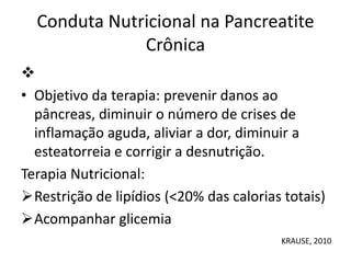 Conduta Nutricional na Pancreatite
Crônica

• Objetivo da terapia: prevenir danos ao
pâncreas, diminuir o número de crises de
inflamação aguda, aliviar a dor, diminuir a
esteatorreia e corrigir a desnutrição.
Terapia Nutricional:
Restrição de lipídios (<20% das calorias totais)
Acompanhar glicemia
KRAUSE, 2010
 
