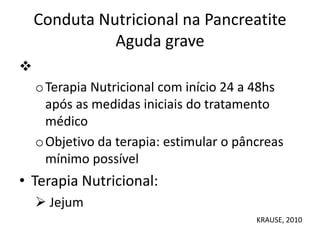 Conduta Nutricional na Pancreatite
Aguda grave

oTerapia Nutricional com início 24 a 48hs
após as medidas iniciais do tratamento
médico
oObjetivo da terapia: estimular o pâncreas
mínimo possível
• Terapia Nutricional:
 Jejum
KRAUSE, 2010
 