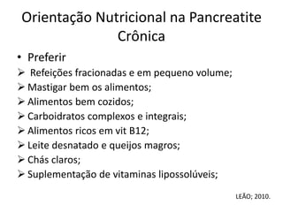 Orientação Nutricional na Pancreatite
Crônica
• Preferir
 Refeições fracionadas e em pequeno volume;
 Mastigar bem os alimentos;
 Alimentos bem cozidos;
 Carboidratos complexos e integrais;
 Alimentos ricos em vit B12;
 Leite desnatado e queijos magros;
 Chás claros;
 Suplementação de vitaminas lipossolúveis;
LEÃO; 2010.
 