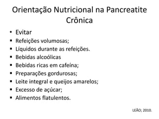 Orientação Nutricional na Pancreatite
Crônica
• Evitar
 Refeições volumosas;
 Líquidos durante as refeições.
 Bebidas alcoólicas
 Bebidas ricas em cafeína;
 Preparações gordurosas;
 Leite integral e queijos amarelos;
 Excesso de açúcar;
 Alimentos flatulentos.
LEÃO; 2010.
 