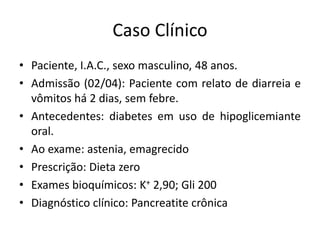Caso Clínico
• Paciente, I.A.C., sexo masculino, 48 anos.
• Admissão (02/04): Paciente com relato de diarreia e
vômitos há 2 dias, sem febre.
• Antecedentes: diabetes em uso de hipoglicemiante
oral.
• Ao exame: astenia, emagrecido
• Prescrição: Dieta zero
• Exames bioquímicos: K+ 2,90; Gli 200
• Diagnóstico clínico: Pancreatite crônica
 