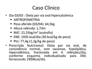 Caso Clínico
• Dia 03/03 : Dieta por via oral hipercalcêmica
 ANTROPOMETRIA
 Peso aferido (03/04): 64,5kg
 Altura referida: 1,73m
 IMC: 21,55kg/m² (eutrofia)
 ENE: 1935 kcal/dia (30 kcal/kg de peso)
 Ptn: 77,4g (1,2g/kg de peso)
• Prescrição Nutricional: Dieta por via oral, de
consistência normal, sem sacarose, hipolipídica,
hipercalêmica, fracionada em 6 refeições/dia,
conforme esquema individualizado para DM,
fornecendo 1900kcal/dia.
 