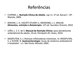 Referências
• CUPPARI, L. Nutrição Clínica do Adulto. cap 11. 2º ed. Barueri – SP:
Manole, 2005.
• MAHAN, L. K.; ESCOTT-STUMP, S.; RAYMOND, J. L. KRAUSE.
Alimentos, nutrição e dietoterapia. 12º ed. Saunders Elsevier. 2010
• LEÃO, L. S. C. de S. Manual de Nutrição Clínica: para atendimento
ambulatorial do adulto. 10 ed. Petrópolis-RJ: Vozes, 2010.
• MISZPUTEN, S. J. Doenças inflamatórias intestinais. In: MISZPUTEN,
S. J, SCHOR, N. Gastroenterologia: Guias de medicina ambulatorial
e hospitalar . v.1. São Paulo: Manole; 2002.
 