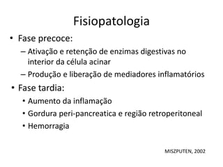 Fisiopatologia
• Fase precoce:
– Ativação e retenção de enzimas digestivas no
interior da célula acinar
– Produção e liberação de mediadores inflamatórios
• Fase tardia:
• Aumento da inflamação
• Gordura peri-pancreatica e região retroperitoneal
• Hemorragia
MISZPUTEN, 2002
 