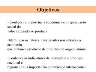 • Conhecer a importância econômica e a repercussão
social do
valor agregado ao produto
•Identificar os fatores interferentes nos setores da
economia
que afetam a produção de produtos de origem animal
•Conhecer os indicadores de mercado e a produção
nacional e
regional e sua importância no mercado internacional
Objetivos
 