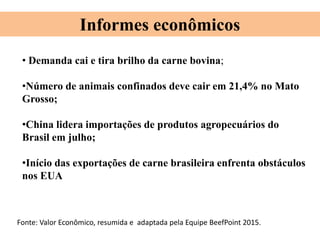 • Demanda cai e tira brilho da carne bovina;
•Número de animais confinados deve cair em 21,4% no Mato
Grosso;
•China lidera importações de produtos agropecuários do
Brasil em julho;
•Início das exportações de carne brasileira enfrenta obstáculos
nos EUA
Informes econômicos
Fonte: Valor Econômico, resumida e adaptada pela Equipe BeefPoint 2015.
 