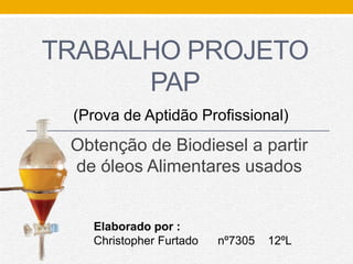 TRABALHO PROJETO
PAP
Obtenção de Biodiesel a partir
de óleos Alimentares usados
Elaborado por :
Christopher Furtado nº7305 12ºL
(Prova de Aptidão Profissional)
 